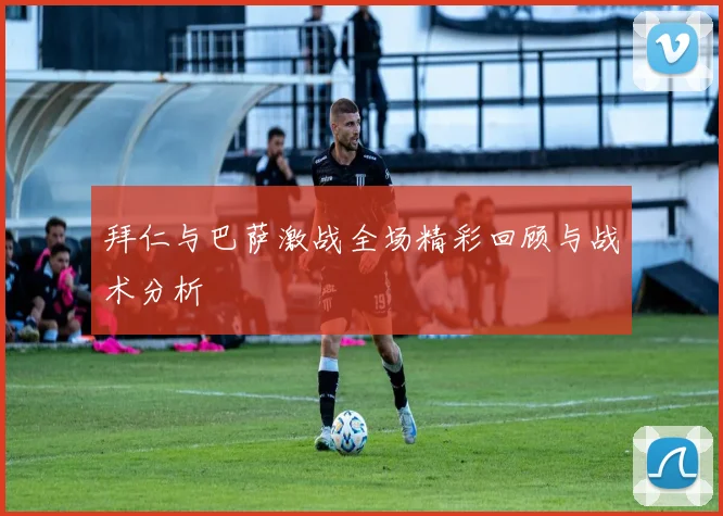 拜仁与巴萨激战全场精彩回顾与战术分析