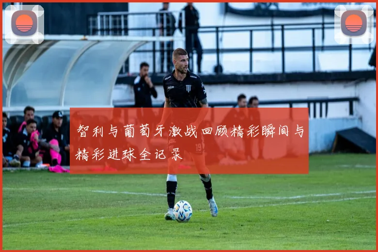 智利与葡萄牙激战回顾精彩瞬间与精彩进球全记录