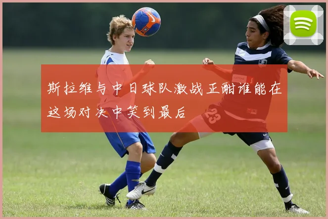 斯拉维与中日球队激战正酣谁能在这场对决中笑到最后