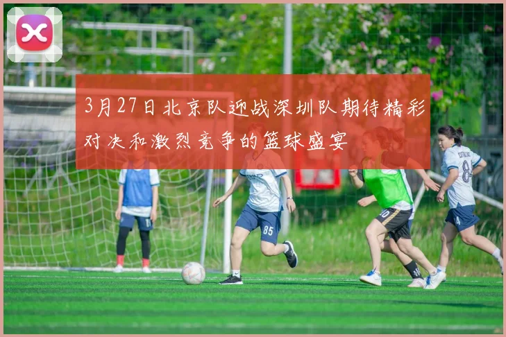 3月27日北京队迎战深圳队期待精彩对决和激烈竞争的篮球盛宴