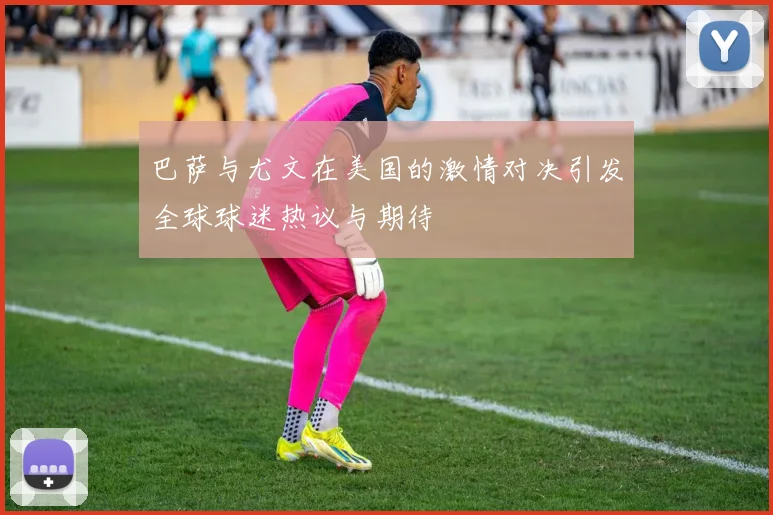 巴萨与尤文在美国的激情对决引发全球球迷热议与期待