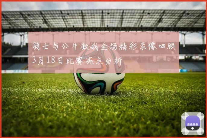 骑士与公牛激战全场精彩录像回顾3月18日比赛亮点分析