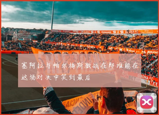 塞阿拉与帕尔梅斯激战在即谁能在这场对决中笑到最后