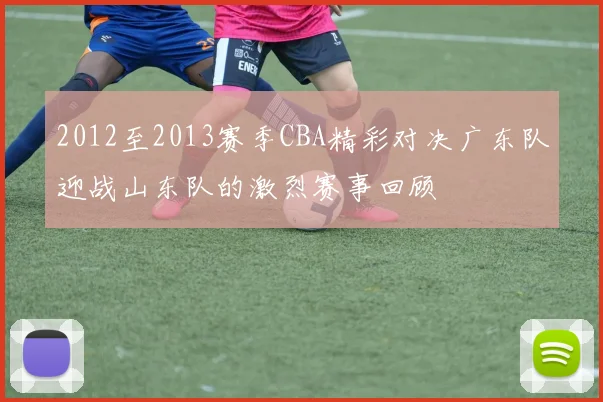 2012至2013赛季CBA精彩对决广东队迎战山东队的激烈赛事回顾
