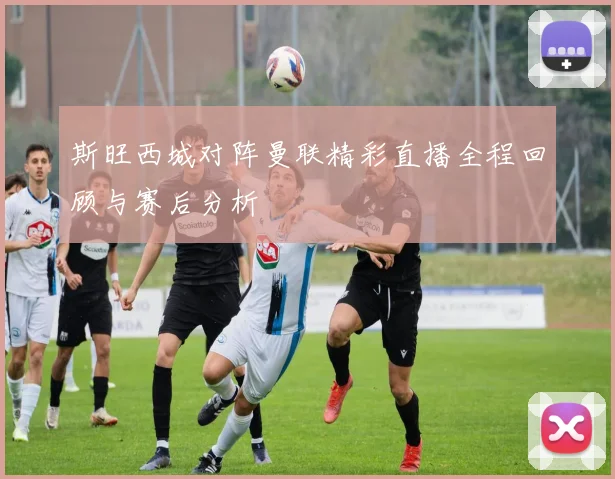 斯旺西城对阵曼联精彩直播全程回顾与赛后分析