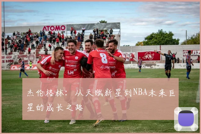 杰伦格林：从天赋新星到NBA未来巨星的成长之路