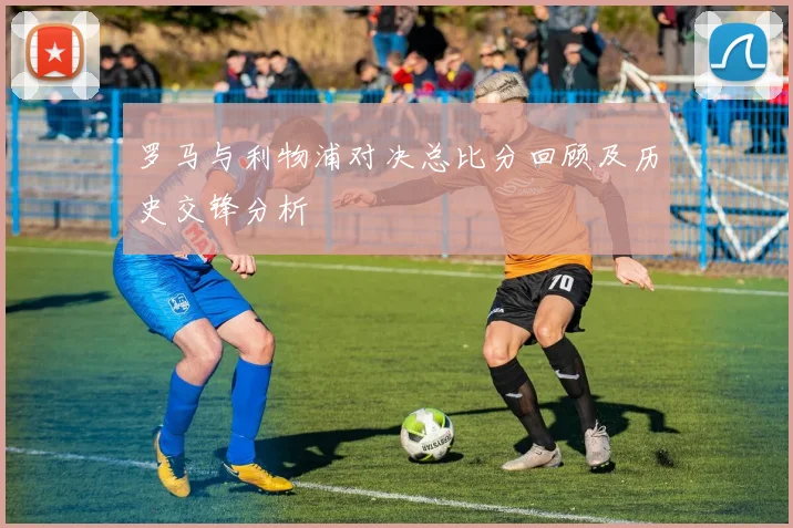 罗马与利物浦对决总比分回顾及历史交锋分析