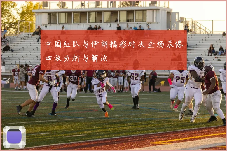中国红队与伊朗精彩对决全场录像回放分析与解读