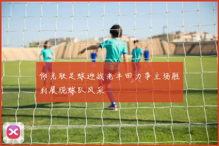 仰光联足球迎战老丰田力争主场胜利展现球队风采