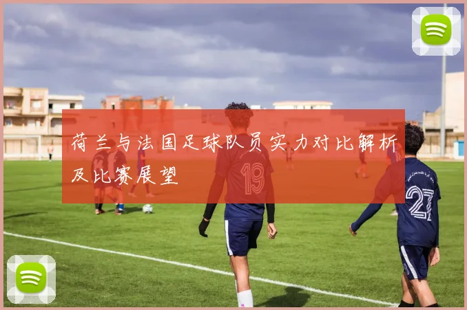 荷兰与法国足球队员实力对比解析及比赛展望