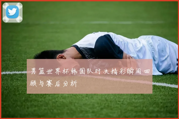 男篮世界杯韩国队对决精彩瞬间回顾与赛后分析