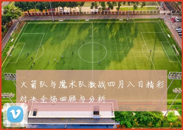 火箭队与魔术队激战四月八日精彩对决全场回顾与分析