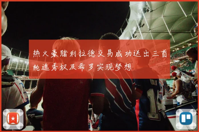 热火豪赌利拉德交易成功送出三首轮选秀权及希罗实现梦想