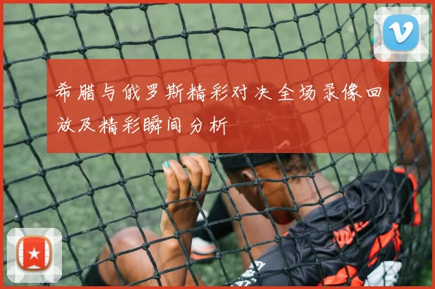 希腊与俄罗斯精彩对决全场录像回放及精彩瞬间分析