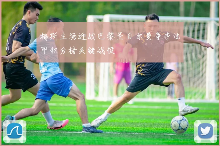 梅斯主场迎战巴黎圣日尔曼争夺法甲积分榜关键战役