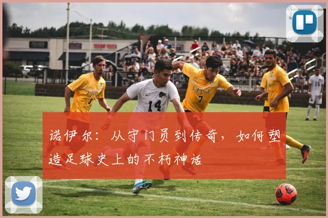 诺伊尔：从守门员到传奇，如何塑造足球史上的不朽神话