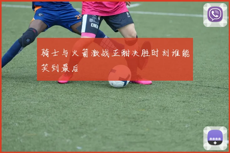 骑士与火箭激战正酣决胜时刻谁能笑到最后