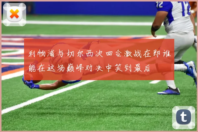 利物浦与切尔西次回合激战在即谁能在这场巅峰对决中笑到最后