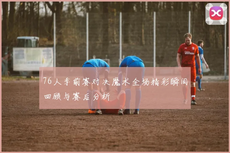 76人季前赛对决魔术全场精彩瞬间回顾与赛后分析