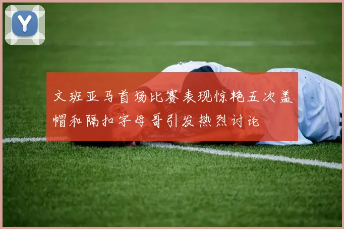 文班亚马首场比赛表现惊艳五次盖帽和隔扣字母哥引发热烈讨论