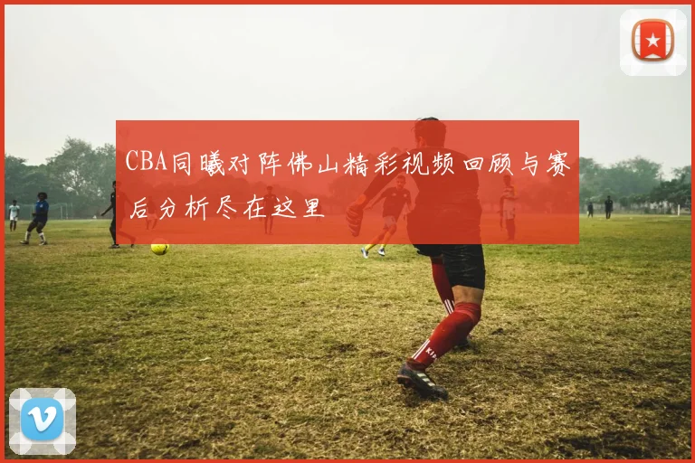 CBA同曦对阵佛山精彩视频回顾与赛后分析尽在这里
