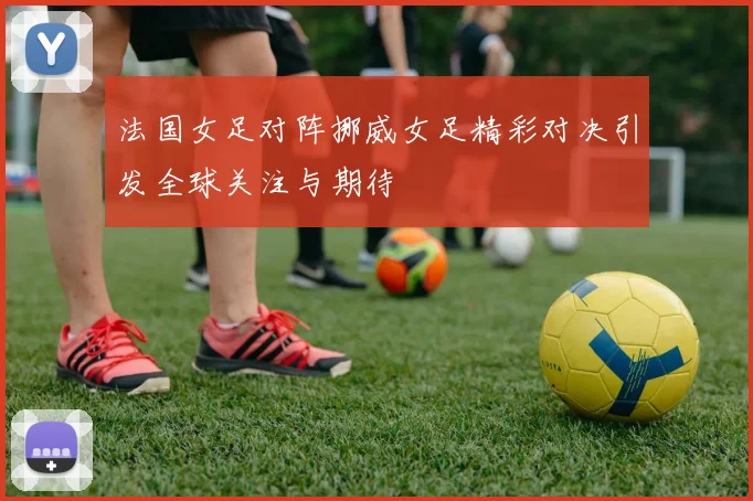 法国女足对阵挪威女足精彩对决引发全球关注与期待