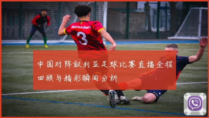 中国对阵叙利亚足球比赛直播全程回顾与精彩瞬间分析