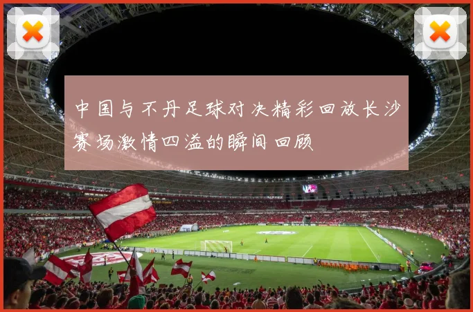 中国与不丹足球对决精彩回放长沙赛场激情四溢的瞬间回顾