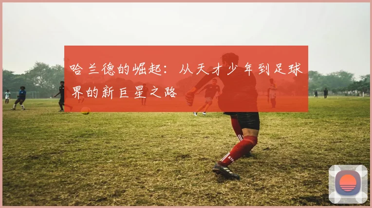 哈兰德的崛起：从天才少年到足球界的新巨星之路