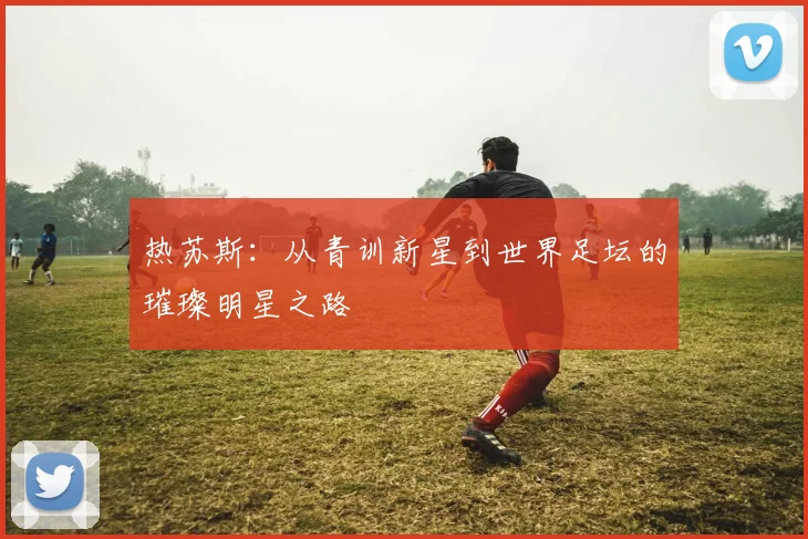 热苏斯：从青训新星到世界足坛的璀璨明星之路