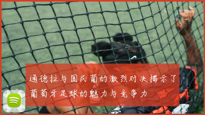 通德拉与国民葡的激烈对决揭示了葡萄牙足球的魅力与竞争力