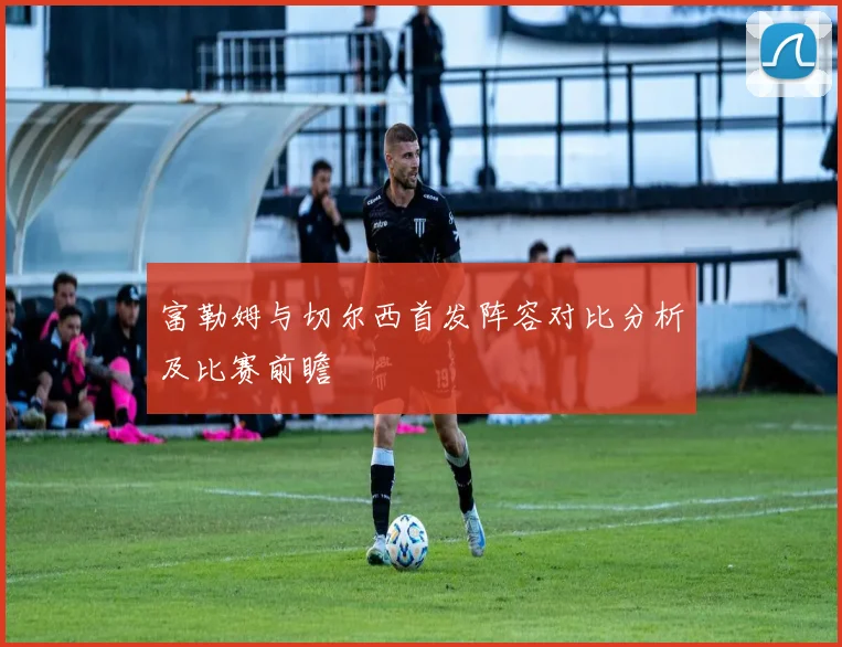 富勒姆与切尔西首发阵容对比分析及比赛前瞻